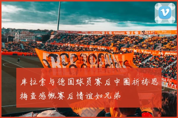 库拉索与德国球员赛后中圈祈祷恩梅查感慨赛后情谊如兄弟
