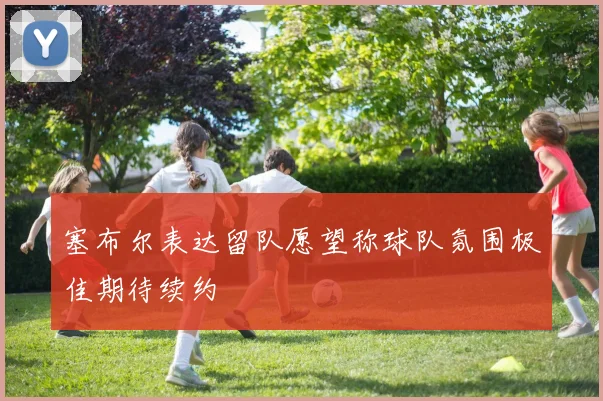 塞布尔表达留队愿望称球队氛围极佳期待续约