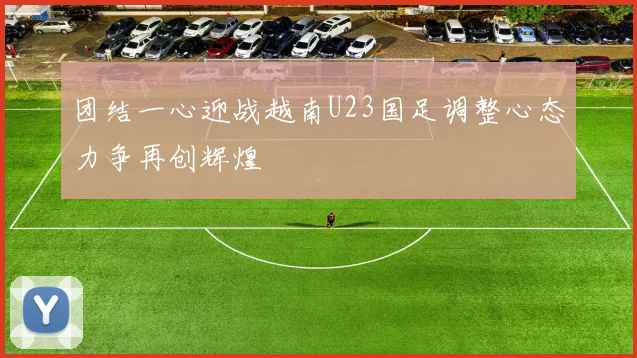 团结一心迎战越南U23国足调整心态力争再创辉煌