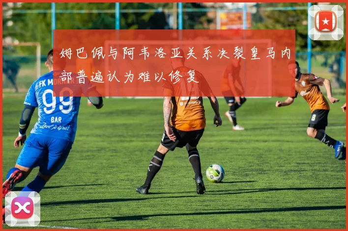 姆巴佩与阿韦洛亚关系决裂皇马内部普遍认为难以修复