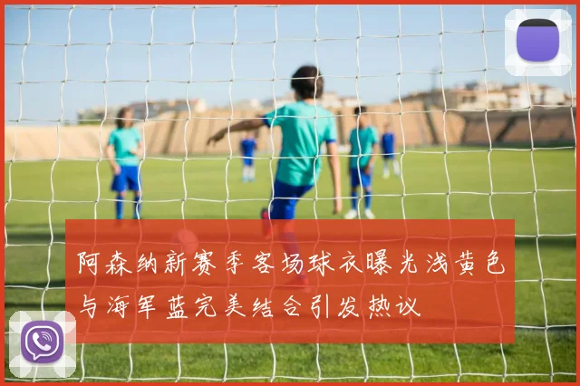 阿森纳新赛季客场球衣曝光浅黄色与海军蓝完美结合引发热议