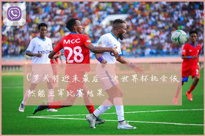 C罗或将迎来最后一次世界杯机会依然能主宰比赛结果