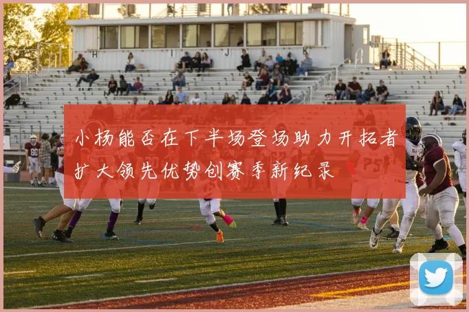 小杨能否在下半场登场助力开拓者扩大领先优势创赛季新纪录