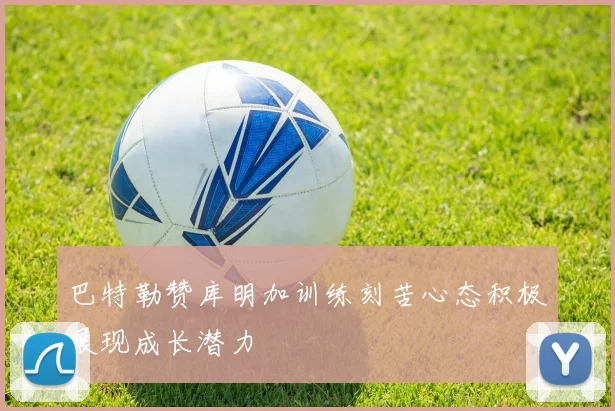 巴特勒赞库明加训练刻苦心态积极展现成长潜力