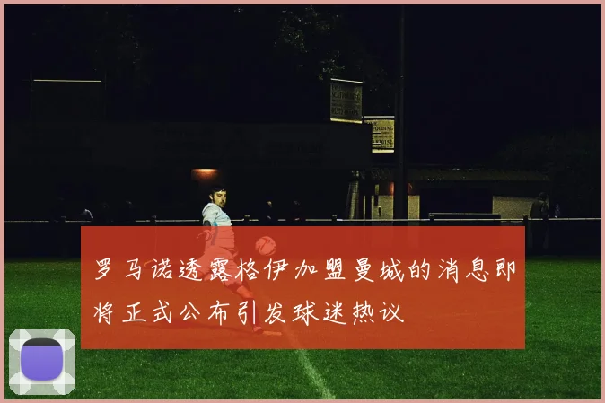 罗马诺透露格伊加盟曼城的消息即将正式公布引发球迷热议