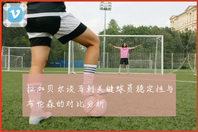 拉加贝尔谈马刺关键球员稳定性与布伦森的对比分析