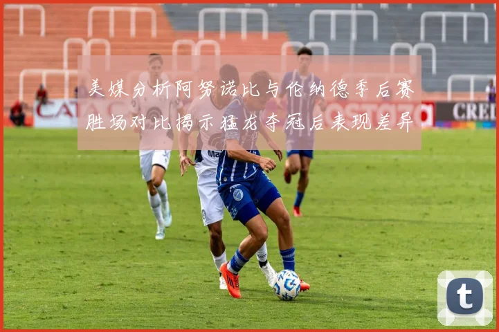 美媒分析阿努诺比与伦纳德季后赛胜场对比揭示猛龙夺冠后表现差异