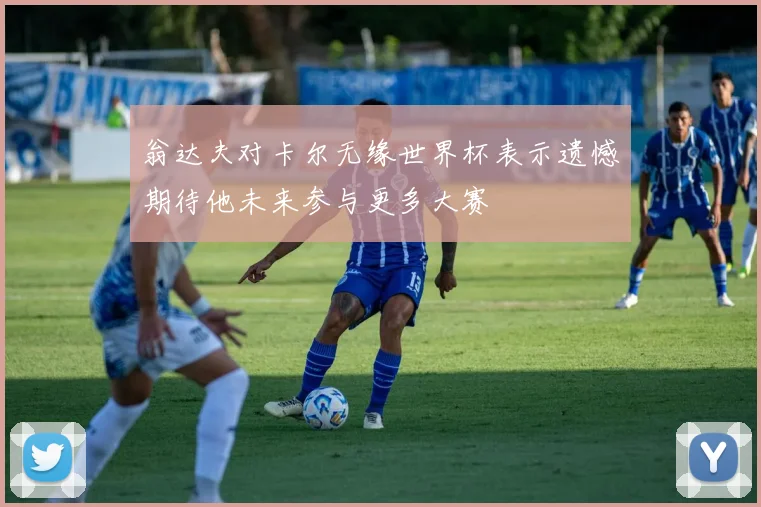 翁达夫对卡尔无缘世界杯表示遗憾期待他未来参与更多大赛