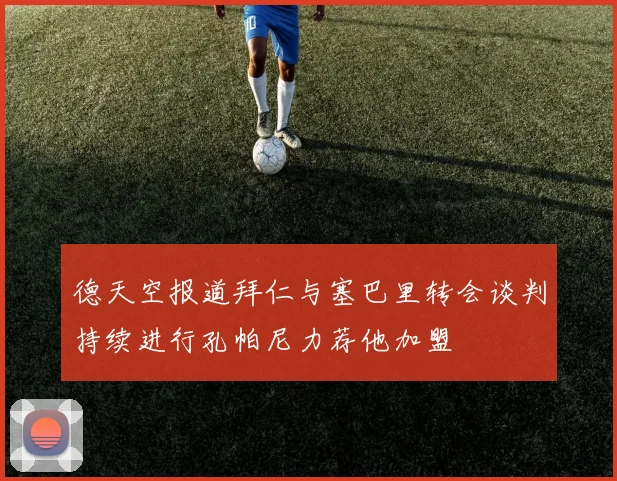 德天空报道拜仁与塞巴里转会谈判持续进行孔帕尼力荐他加盟