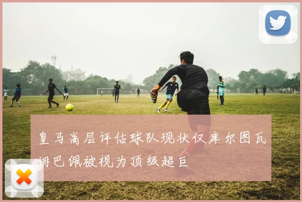皇马高层评估球队现状仅库尔图瓦姆巴佩被视为顶级超巨