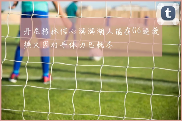丹尼格林信心满满湖人能在G6逆袭热火因对手体力已耗尽