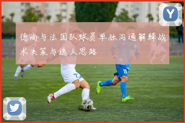 德尚与法国队球员单独沟通解释战术决策与选人思路