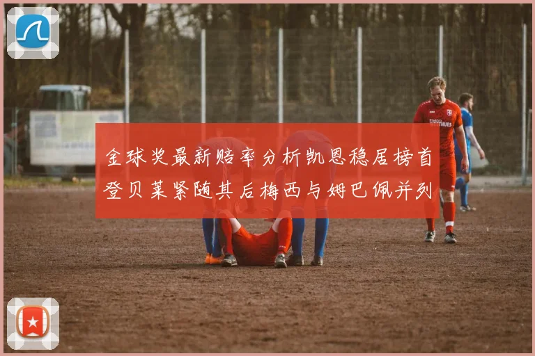 金球奖最新赔率分析凯恩稳居榜首登贝莱紧随其后梅西与姆巴佩并列第四