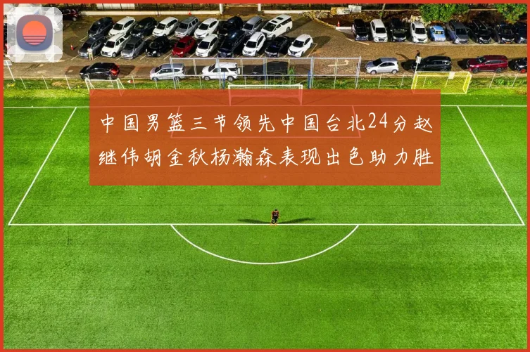 中国男篮三节领先中国台北24分赵继伟胡金秋杨瀚森表现出色助力胜利