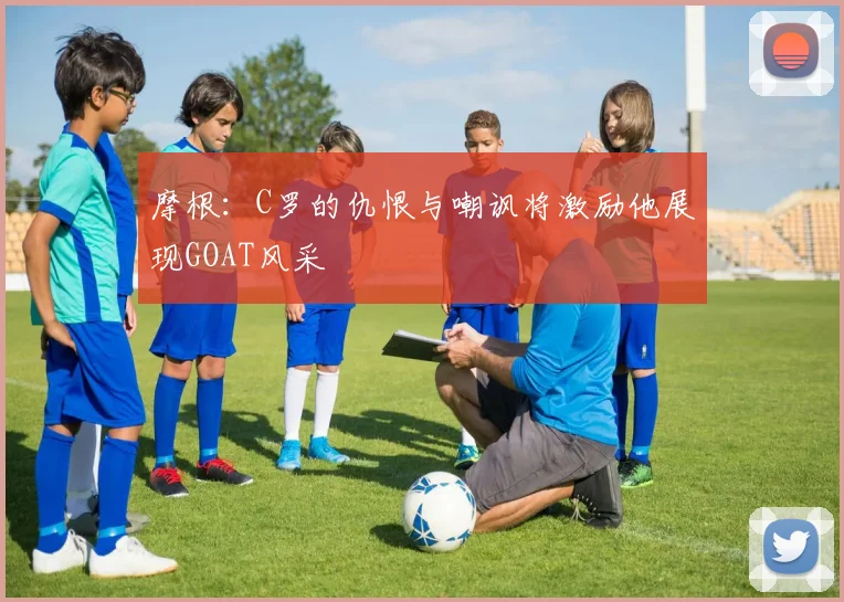 摩根：C罗的仇恨与嘲讽将激励他展现GOAT风采
