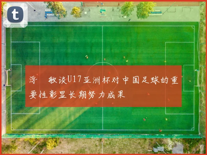 浮嶋敏谈U17亚洲杯对中国足球的重要性彰显长期努力成果